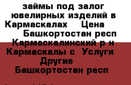 займы под залог ювелирных изделий в Кармаскалах! › Цена ­ 1 500 - Башкортостан респ., Кармаскалинский р-н, Кармаскалы с. Услуги » Другие   . Башкортостан респ.